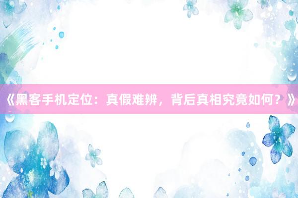 《黑客手机定位：真假难辨，背后真相究竟如何？》